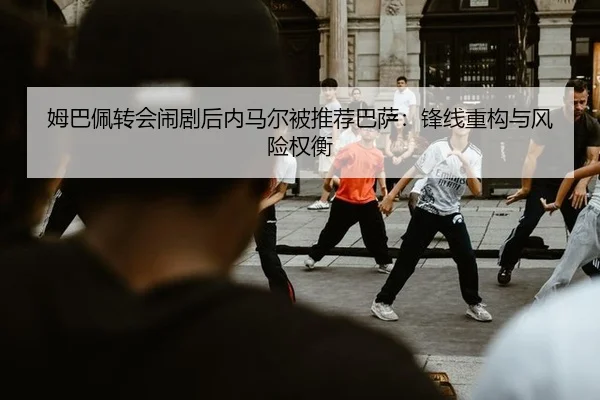 姆巴佩转会闹剧后内马尔被推荐巴萨：锋线重构与风险权衡